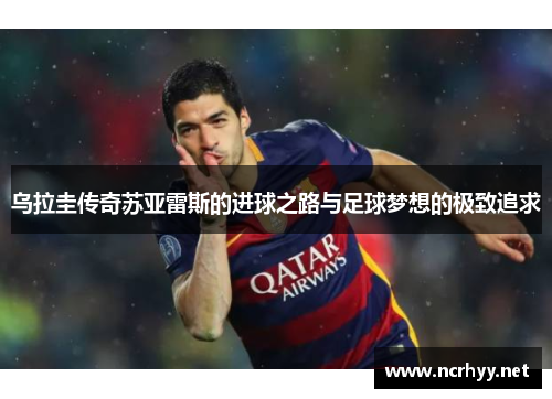 乌拉圭传奇苏亚雷斯的进球之路与足球梦想的极致追求