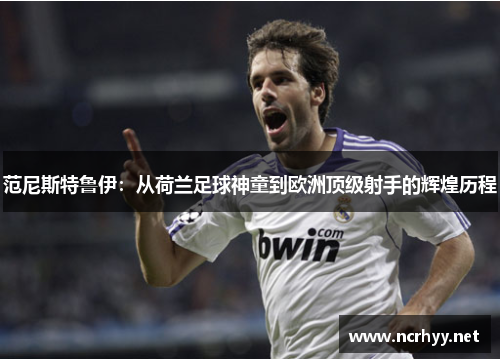 范尼斯特鲁伊：从荷兰足球神童到欧洲顶级射手的辉煌历程
