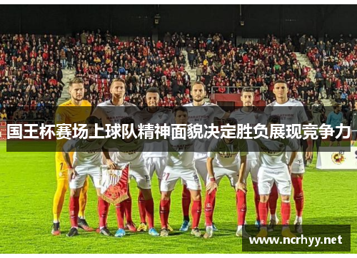 国王杯赛场上球队精神面貌决定胜负展现竞争力