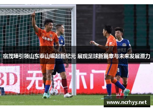 宿茂臻引领山东泰山崛起新纪元 展现足球新篇章与未来发展潜力