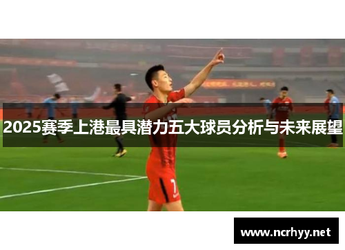 2025赛季上港最具潜力五大球员分析与未来展望