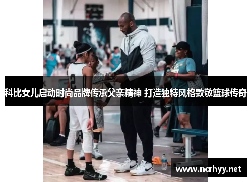 科比女儿启动时尚品牌传承父亲精神 打造独特风格致敬篮球传奇