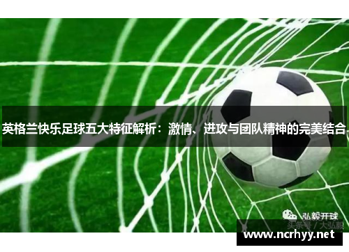 英格兰快乐足球五大特征解析：激情、进攻与团队精神的完美结合