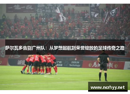 萨尔瓦多告别广州队：从梦想起航到荣誉绽放的足球传奇之路