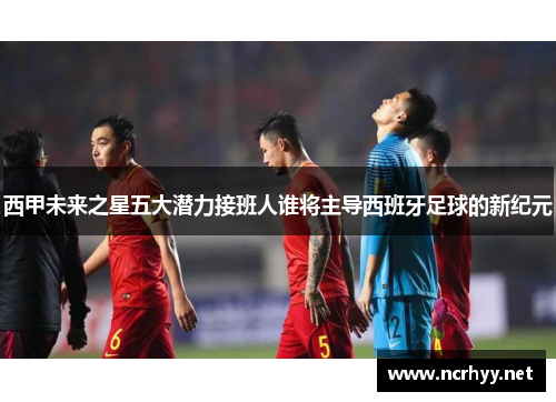 西甲未来之星五大潜力接班人谁将主导西班牙足球的新纪元