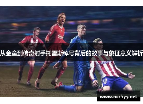 从金童到传奇射手托雷斯绰号背后的故事与象征意义解析