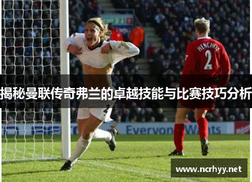 揭秘曼联传奇弗兰的卓越技能与比赛技巧分析