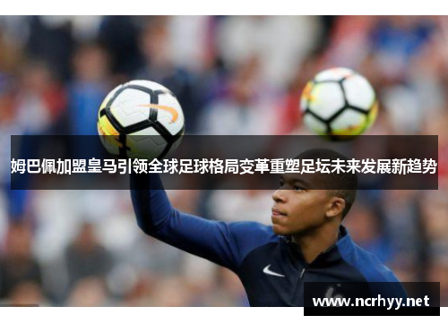 姆巴佩加盟皇马引领全球足球格局变革重塑足坛未来发展新趋势 姆巴佩加盟皇马引领全球足球格局变革重塑足坛未来发展新趋势
