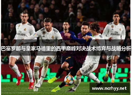 巴塞罗那与皇家马德里的西甲巅峰对决战术博弈与战略分析 巴塞罗那与皇家马德里的西甲巅峰对决战术博弈与战略分析